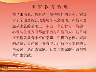 国 家 教 育 哲 理 在马来西亚，教育是一项持续性的事业，它致力于全面及综合地发展个人之潜质。在信奉及遵从上苍的基础上， 塑造一个在智力、情感、心理与生理方面都能平衡与和谐的人 。其目标在于造就具有丰富的学识、积极的态度、崇高的品德、责任感，并有能力达致个人幸福的大马公民，从而为家庭、社会与国家的和谐与繁荣作出贡献。  