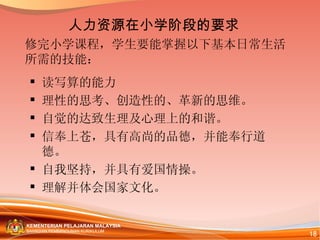 修完小学课程，学生要能掌握以下基本日常生活所需的技能： 读写算的能力  理性的思考、创造性的、革新的思维。 自觉的达致生理及心理上的和谐。 信奉上苍，具有高尚的品德，并能奉行道德。 自我坚持，并具有爱国情操。 理解并体会国家文化。 人力资源在小学阶段的要求 