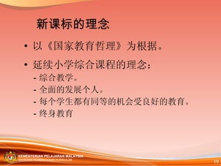 以《国家教育哲理》为根据。 延续小学综合课程的理念： -  综合教学。 -  全面的发展个人。 -  每个学生都有同等的机会受良好的教育。 -  终身教育 新课标的理念 