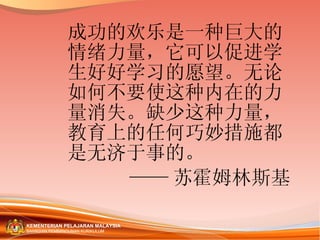 成功的欢乐是一种巨大的情绪力量，它可以促进学生好好学习的愿望。无论如何不要使这种内在的力量消失。缺少这种力量，教育上的任何巧妙措施都是无济于事的。 —— 苏霍姆林斯基 