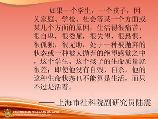 如果一个学生，一个孩子，因为家庭、学校、社会等某一个方面或某几个方面的原因，生活得很痛苦，很自卑，很委屈，很失望，很恐惧，很孤独，很无助，处于一种被抛弃的状态或一种被人抛弃的绝望感觉之中，这个学生、这个孩子的生命质量就很差；即使他没有自残、自杀，他的这种生命状态也不能算是生活，而只不过是活着。 —— 上海市社科院副研究员陆震   