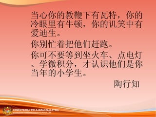 当心你的教鞭下有瓦特，你的冷眼里有牛顿，你的讥笑中有爱迪生。 你别忙着把他们赶跑。 你可不要等到坐火车、点电灯、学微积分，才认识他们是你当年的小学生。 陶行知  