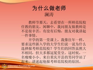 为什么做老师 澜涛 　　教师节那天，去看望在一所师范院校任教的朋友，闲聊中，我问朋友做教师是不是很辛苦，有没有后悔，朋友对我讲起一件事情。 　　开学的第一堂课上，我像往年一样，要求这些新入学的大学生们说一说为什么选择报考师范院校？学生们的回答虽然大不相同，但大多都冠冕堂皇。这时候，一名瘦瘦小小、来自重庆开县的男同学站了起来，讲述起他报考师范院校的原因。 