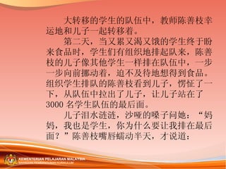 　　大转移的学生的队伍中，教师陈善枝幸运地和儿子一起转移着。 　　第二天，当又累又渴又饿的学生终于盼来食品时，学生们有组织地排起队来，陈善枝的儿子像其他学生一样排在队伍中，一步一步向前挪动着，迫不及待地想得到食品。组织学生排队的陈善枝看到儿子，愣怔了一下，从队伍中拉出了儿子，让儿子站在了 3000 名学生队伍的最后面。 　　儿子泪水涟涟，沙哑的嗓子问她：“妈妈，我也是学生，你为什么要让我排在最后面？”陈善枝嘴唇蠕动半天，才说道： 