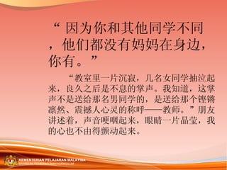 “ 因为你和其他同学不同，他们都没有妈妈在身边，你有。” 　　“教室里一片沉寂，几名女同学抽泣起来，良久之后是不息的掌声。我知道，这掌声不是送给那名男同学的，是送给那个铿锵凛然、震撼人心灵的称呼——教师。”朋友讲述着，声音哽咽起来，眼睛一片晶莹，我的心也不由得颤动起来。 