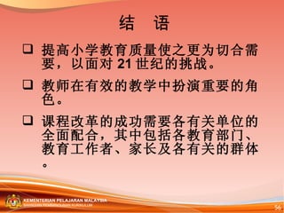 提高小学教育质量使之更为切合需要，以面对 21 世纪的挑战。 教师在有效的教学中扮演重要的角色。 课程改革的成功需要各有关单位的全面配合，其中包括各教育部门、教育工作者、家长及各有关的群体。 结  语 