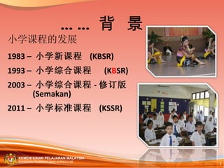 小学课程的发展 1983 –  小学新课程  (KBSR) 1993 –  小学综合课程  (K B SR) 2003 –  小 学 综 合 课 程 - 修订版 (Semakan)  2011 –  小学标准课程  (KSSR) …… 背  景 