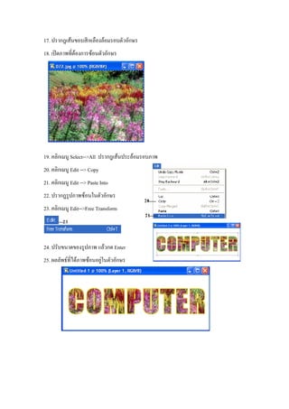 17. ปรากฎเสนขอบสีเหลืองลอมรอบตัวอักษร
18. เปดภาพทีตองการซอนตัวอักษร
             ่




19. คลิกเมนู Select-->All ปรากฎเสนประลอมรอบภาพ
20. คลิกเมนู Edit --> Copy
21. คลิกเมนู Edit --> Paste Into
22. ปรากฎรูปภาพซอนในตัวอักษร
23. คลิกเมนู Edit-->Free Transform



24. ปรับขนาดของรูปภาพ แลวกด Enter
25. ผลลัพธที่ไดภาพซอนอยูในตัวอักษร
                           
 