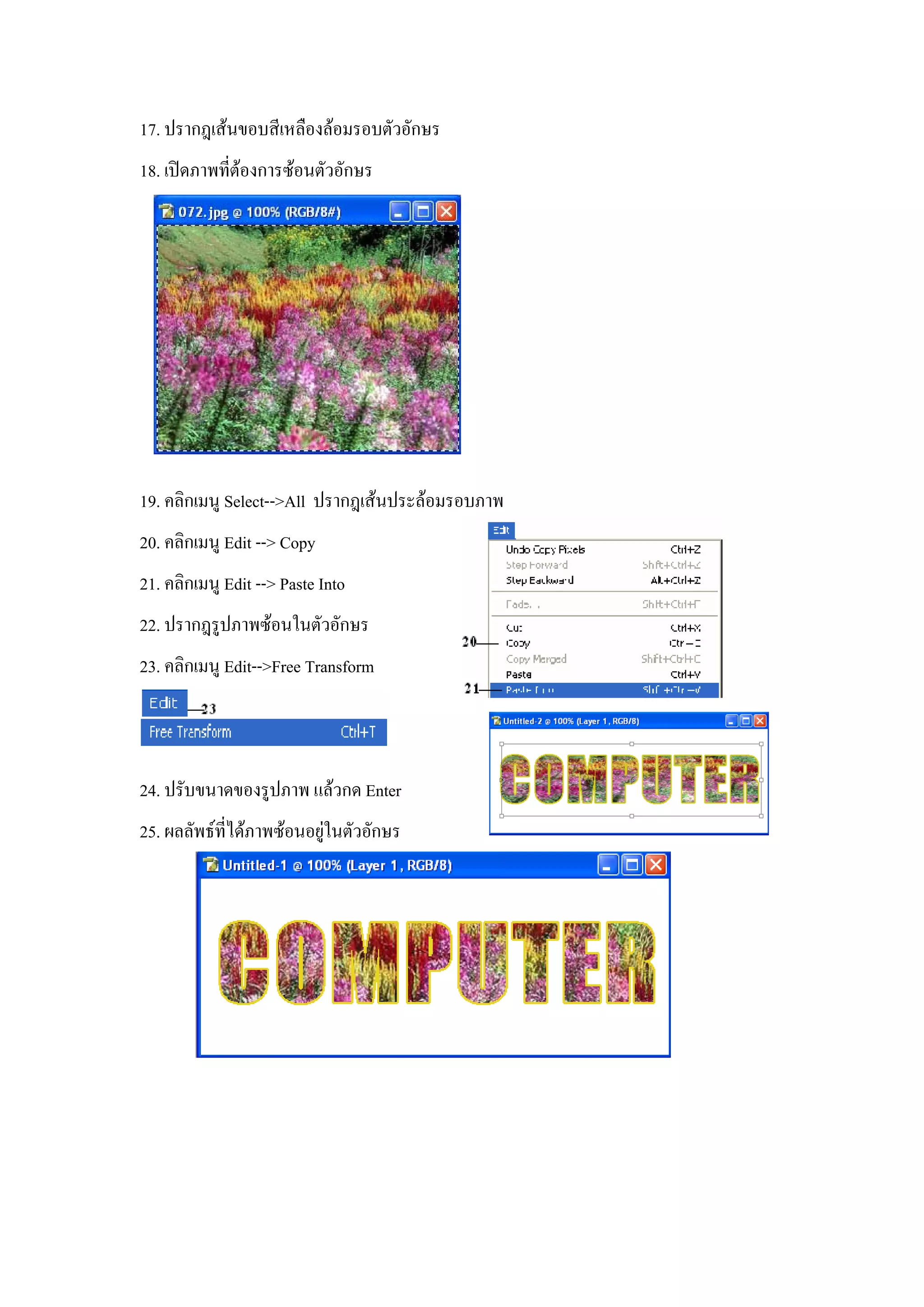 17. ปรากฎเสนขอบสีเหลืองลอมรอบตัวอักษร
18. เปดภาพทีตองการซอนตัวอักษร
             ่




19. คลิกเมนู Select-->All ปรากฎเสนประลอมรอบภาพ
20. คลิกเมนู Edit --> Copy
21. คลิกเมนู Edit --> Paste Into
22. ปรากฎรูปภาพซอนในตัวอักษร
23. คลิกเมนู Edit-->Free Transform



24. ปรับขนาดของรูปภาพ แลวกด Enter
25. ผลลัพธที่ไดภาพซอนอยูในตัวอักษร
                           
 