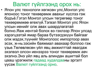 Валют гүйлгээнд орох нь:
• Япон улс технологи хөгжсөн улс,Монгол улс
  японоос тоног төхөөрөмж авахыг хүслээ гэж
  бодъѐ.Гэтэл Монгол улсын төгрөгөөр тоног
  төхөөрөмжөө өгөхгүй.Тэгвэл Монгол улс Япон
  улсын иенийг олж авах шаардлагатай
  болно.Яаж иентэй болох вэ гэхлээр Япон улсад
  хэрэгцээтэй ямар бараа бүтээгдэхүүн байгааг
  олж мэдэх,түүнийг Монголоос импортоор авах
  эсэх, ж-нь:зэсийн баяжмал авахаар боллоо гэж
  үзье.Төлөвлөсөн үйл явц амжилттай явагдаж
  эхэлвэл олсон иенээрээ тоног төхөөрөмж авч
  эхэлнэ.Энэ үйл явц аль алиндан ашигтай бол
  цааш үрэгжилж гадаад худалдааны эргэлт
  үүсэж Валют гүйлгээнд орно.
 