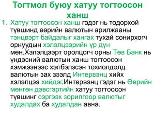 Тогтмол буюу хатуу тогтоосон
              ханш
1. Хатуу тогтоосон ханш гэдэг нь тодорхой
   түвшинд өөрийн валютын арилжааны
   тэнцвэрт байдалыг хангах тухай сонирхогч
   орнуудын хэлэлцээрийн үр дүн
   мөн.Хэлэлцээрт оролцогч орны Төв Банк нь
   үндэсний валютын ханш тогтоосон
   хэмжээнээс хэлбэлзсэн тохиолдолд
   валютын зах зээлд Интервэнц хийх
   хэлэлцээ хийдэг.Интервэнц гэдэг нь Өөрийн
   мөнгөн дэвсгэртийн хатуу тогтоосон
   түвшинг сэргээх зорилгоор валютыг
   худалдах ба худалдан авна.
 