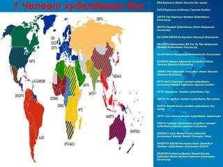 1.Чөлөөт худалдааны бүс
                          •   EEA-Европын Эдийн Засгийн бүс нутаг

                          •   EUCZ-Европын холбооны Гаалийн Холбоо

                          •   CEFTA-Төв Европын Чөлөөт Худалдааны
                              Хэлэлцээр

                          •   NAFTA-Чөлөөт Худалдааны Хойт Америкийн
                              Ассоциаци

                          •   EU-CARICOM-ЕХ ба Карибын Хамтын Нийгэмлэг

                          •   DR-CAFTA-Доминканы БН Улс ба Төв Америкийн
                              Чөлөөт Худалдааны Хэлэлцээр

                          •   ALADI-Латин Америкийн Интеграцийн Ассоциаци

                          •   ECOWAS-Баруун Африкийн Улсуудын Эдийн
                              Засгийн Хамтын Нийгэмлэг

                          •   CEMAC-Төв Африкийн Улсуудын Эдийн Засгийн
                              Хамтын Нийгэмлэг

                          •   EFTA-SACU-Европын чөлөөт худалдааны
                              ассоциаци+Өмнөд Африкийн гаалийн холбоо

                          •   AFTZ- Африкийн чөлөөт худалдааны бүс

                          •   GAFTA-Их арабын чөлөөт худалдааны бүс нутаг

                          •   SAFTA- Өмнөд Азийн чөлөөт худалдааны бүс
                              нутаг

                          •   APTA –Ази номхон далайн худалдааны зөвшилцөл

                          •   CISFTA-Тусгаар тогтносон улсуудын чөлөөт
                              худалдааны бүсийн хамтын нийгэмлэг

                          •   ASEAN+3- Зүүн Өмнөд Азийн үндэсний
                              Ассоциаци+ Хятад, Өмнөд Солонгос, Япон

                          •   AANZFTA-ASEAN-Австрали Шинэ Зеландын
                              Чөлөөт Худалдааны Ассоциаци+АСЕАН

                          •   SPARTECA-Номхон Далайн Өмнөд Бүсийн
                              Худалдаа Эдийн Засгийн Хамтын Ажилгааны
                              Хэлэлцээр
 