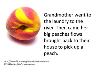Grandmother went to
                                      the laundry to the
                                      river. Then came her
                                      big peaches flows
                                      brought back to their
                                      house to pick up a
                                      peach.
http://www.flickr.com/photos/darwinbell/362
765547/sizes/l/in/photostream/
 