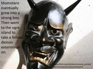 Momotaro
eventually
grew into a
strong boy.
Then went
to the ogre
island to
take a fellow
demon
exterminati
on.

                http://www.flickr.com/photos/tommy_pariah/
                2382660254/sizes/z/in/photostream/
 