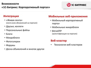 Возможности
«1С-Битрикс: Корпоративный портал»


 Интеграция                               Мобильные веб-приложения
 • «Живая лента»                           • Мобильный корпоративный
     (лента всех обновлений на портале)      портал
 •   Друзья, коллеги                       • Мобильные микроблоги
 •   Персональные файлы                    • BitrixOTP
 •   Блоги                                  (аутентификация на портале)

 •   Микроблоги
 •   Фотогалереи                           Веб-кластер
 •   Форумы                                • Технология веб-кластеров
 •   Доска объявлений и многое другое
 