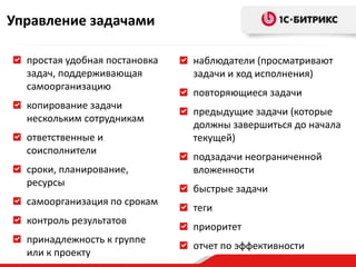 Управление задачами

  простая удобная постановка   наблюдатели (просматривают
  задач, поддерживающая        задачи и ход исполнения)
  самоорганизацию
                               повторяющиеся задачи
  копирование задачи
                               предыдущие задачи (которые
  нескольким сотрудникам
                               должны завершиться до начала
  ответственные и              текущей)
  соисполнители
                               подзадачи неограниченной
  сроки, планирование,         вложенности
  ресурсы
                               быстрые задачи
  самоорганизация по срокам
                               теги
  контроль результатов
                               приоритет
  принадлежность к группе
                               отчет по эффективности
  или к проекту
 