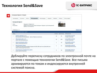 Технология Send&Save




    Дублируйте переписку сотрудников по электронной почте на
    портале с помощью технологии Send&Save. Все письма
    архивируются по темам и индексируются внутренней
    системой поиска.
 