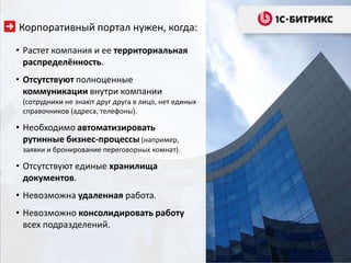 Корпоративный портал нужен, когда:

• Растет компания и ее территориальная
  распределённость.
• Отсутствуют полноценные
  коммуникации внутри компании
 (сотрудники не знают друг друга в лицо, нет единых
 справочников (адреса, телефоны).

• Необходимо автоматизировать
  рутинные бизнес-процессы (например,
 заявки и бронирование переговорных комнат).

• Отсутствуют единые хранилища
  документов.
• Невозможна удаленная работа.
• Невозможно консолидировать работу
  всех подразделений.
 