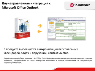 Двунаправленная интеграция с
Microsoft Office Outlook




 В продукте выполняется синхронизация персональных
 календарей, задач и поручений, контакт-листов.
 Двунаправленный обмен данными с MS Office Outlook реализован на основе протокола управления списками
 SharePoint, базирующегося на SOAP. Интеграция выполнена в полном соответствии со спецификацией
 корпорации Microsoft.
 