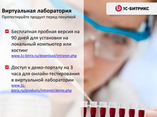 Виртуальная лаборатория
Протестируйте продукт перед покупкой


    Бесплатная пробная версия на
    90 дней для установки на
    локальный компьютер или
    хостинг
    www.1c-bitrix.ru/download/intranet.php


    Доступ к демо-порталу на 3
    часа для онлайн-тестирования
    в виртуальной лаборатории
    www.1c-
    bitrix.ru/products/intranet/demo.php
 