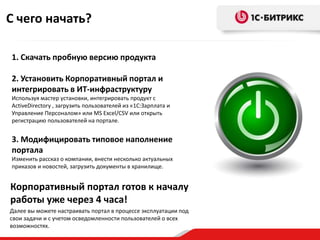 С чего начать?

1. Скачать пробную версию продукта

2. Установить Корпоративный портал и
интегрировать в ИТ-инфраструктуру
Используя мастер установки, интегрировать продукт с
ActiveDirectory , загрузить пользователей из «1С:Зарплата и
Управление Персоналом» или MS Excel/CSV или открыть
регистрацию пользователей на портале.


3. Модифицировать типовое наполнение
портала
Изменить рассказ о компании, внести несколько актуальных
приказов и новостей, загрузить документы в хранилище.


Корпоративный портал готов к началу
работы уже через 4 часа!
Далее вы можете настраивать портал в процессе эксплуатации под
свои задачи и с учетом осведомленности пользователей о всех
возможностях.
 