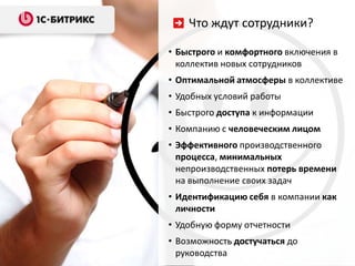 Что ждут сотрудники?

• Быстрого и комфортного включения в
  коллектив новых сотрудников
• Оптимальной атмосферы в коллективе
• Удобных условий работы
• Быстрого доступа к информации
• Компанию с человеческим лицом
• Эффективного производственного
  процесса, минимальных
  непроизводственных потерь времени
  на выполнение своих задач
• Идентификацию себя в компании как
  личности
• Удобную форму отчетности
• Возможность достучаться до
  руководства
 