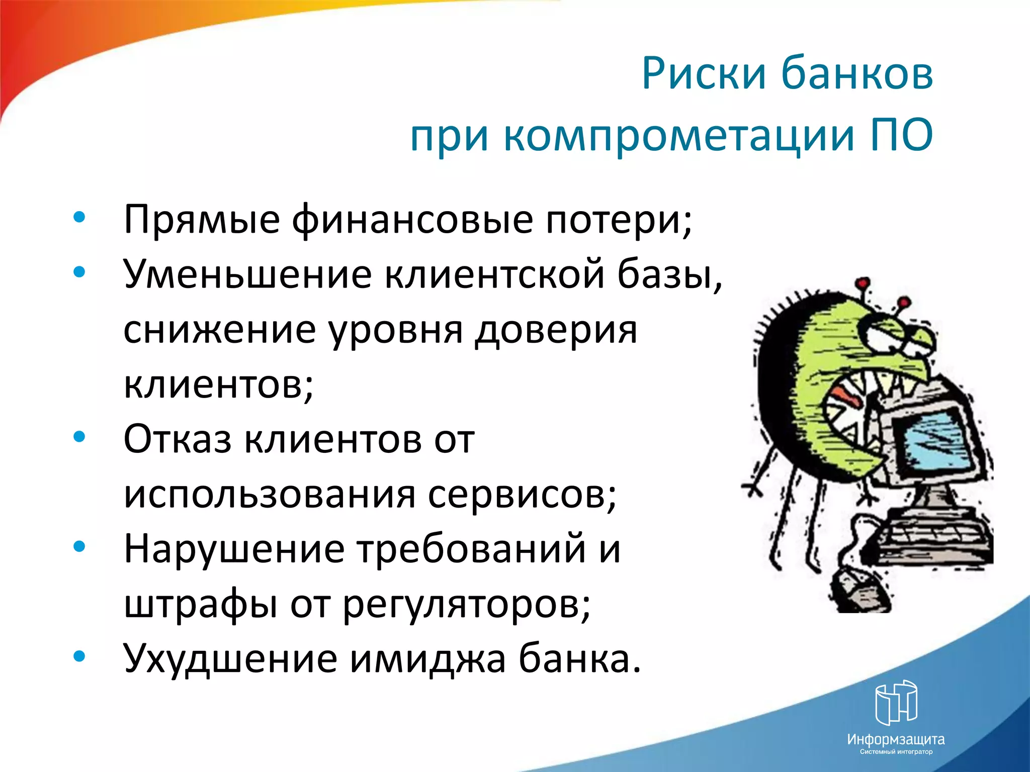 Риски банков
              при компрометации ПО
• Прямые финансовые потери;
• Уменьшение клиентской базы,
  снижение уровня доверия
  клиентов;
• Отказ клиентов от
  использования сервисов;
• Нарушение требований и
  штрафы от регуляторов;
• Ухудшение имиджа банка.
 