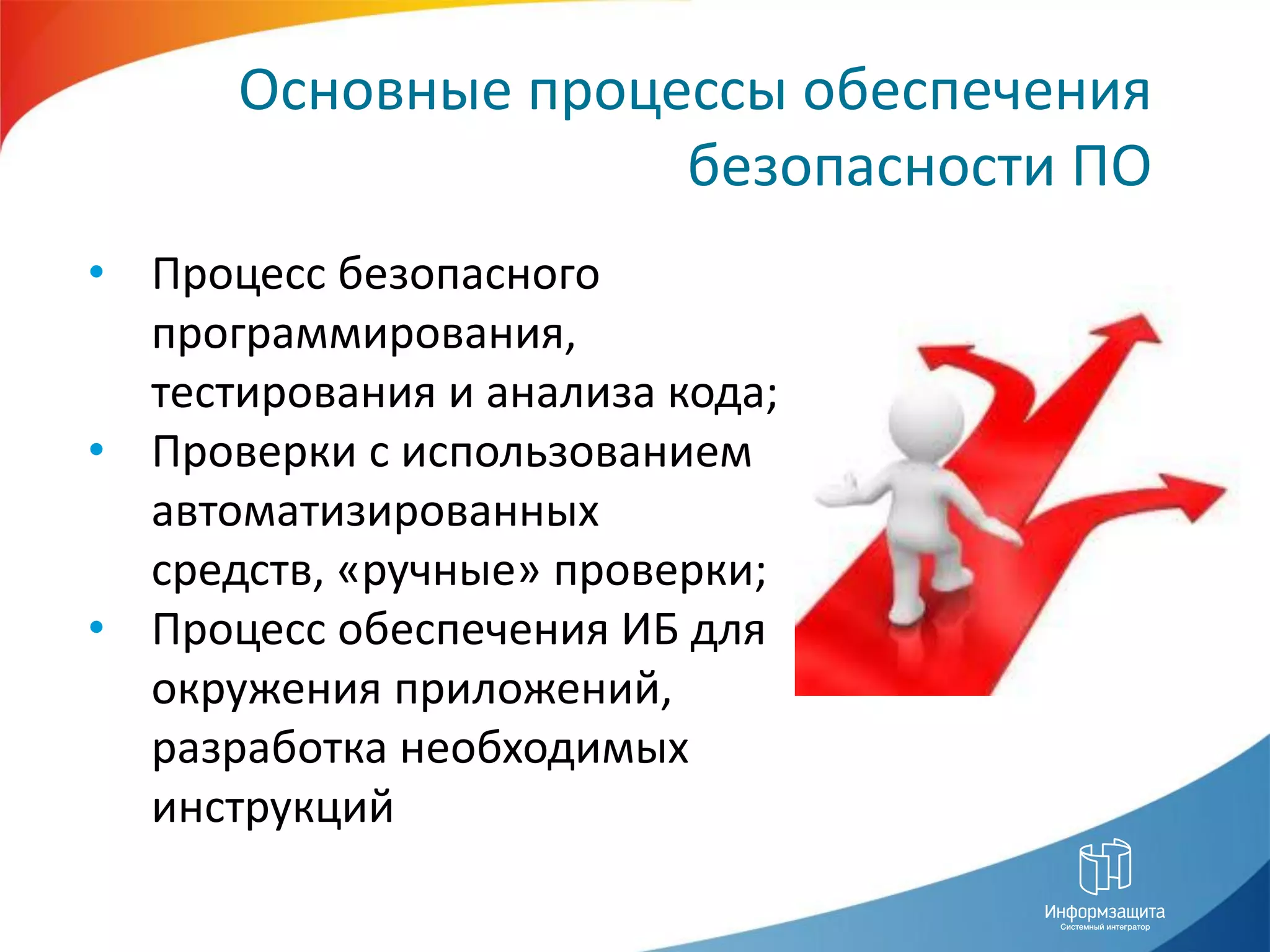 Основные процессы обеспечения
                    безопасности ПО
• Процесс безопасного
  программирования,
  тестирования и анализа кода;
• Проверки с использованием
  автоматизированных
  средств, «ручные» проверки;
• Процесс обеспечения ИБ для
  окружения приложений,
  разработка необходимых
  инструкций
 