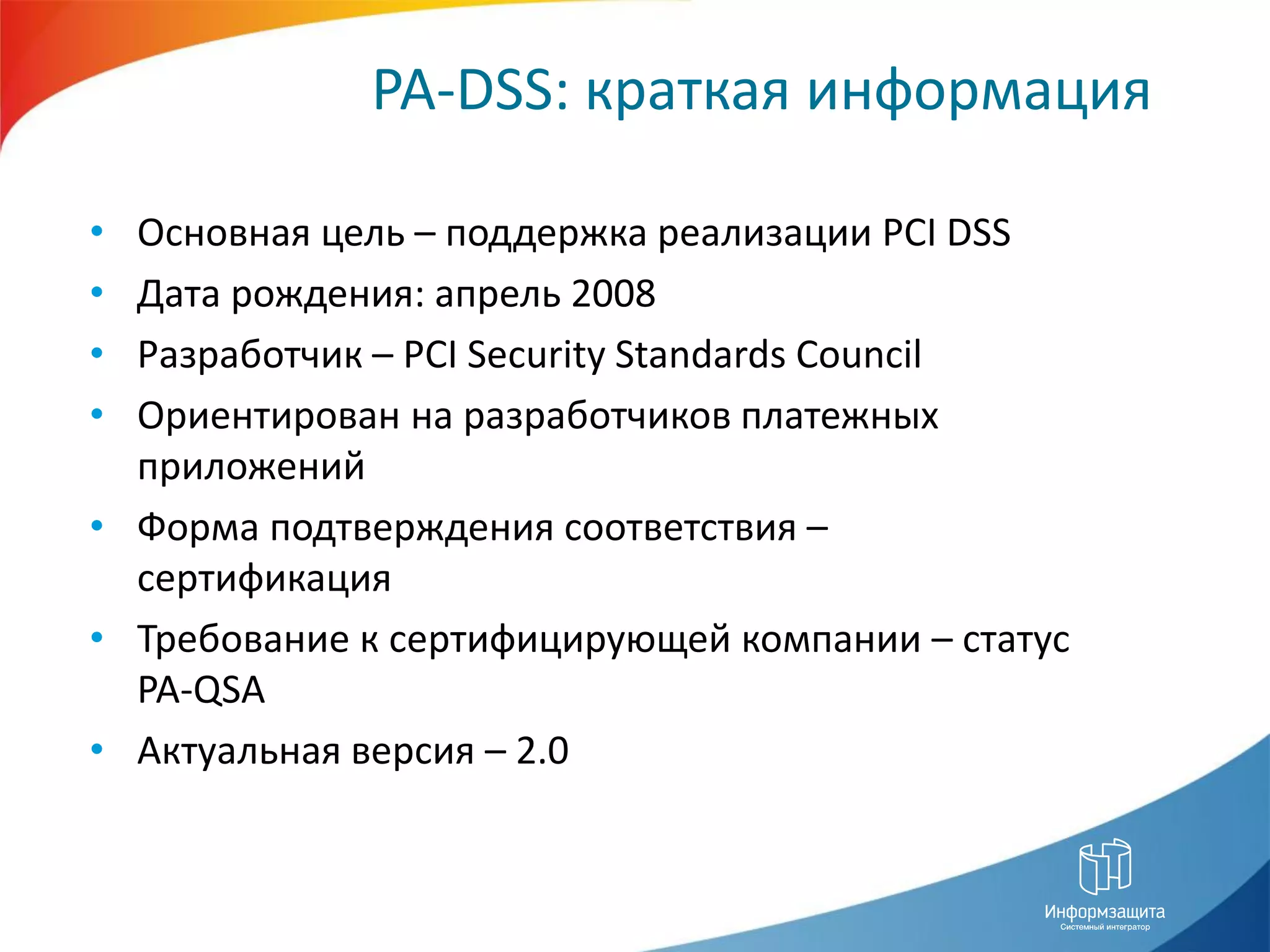 PA-DSS: краткая информация

• Основная цель – поддержка реализации PCI DSS
• Дата рождения: апрель 2008
• Разработчик – PCI Security Standards Council
• Ориентирован на разработчиков платежных
  приложений
• Форма подтверждения соответствия –
  сертификация
• Требование к сертифицирующей компании – статус
  PA-QSA
• Актуальная версия – 2.0
 