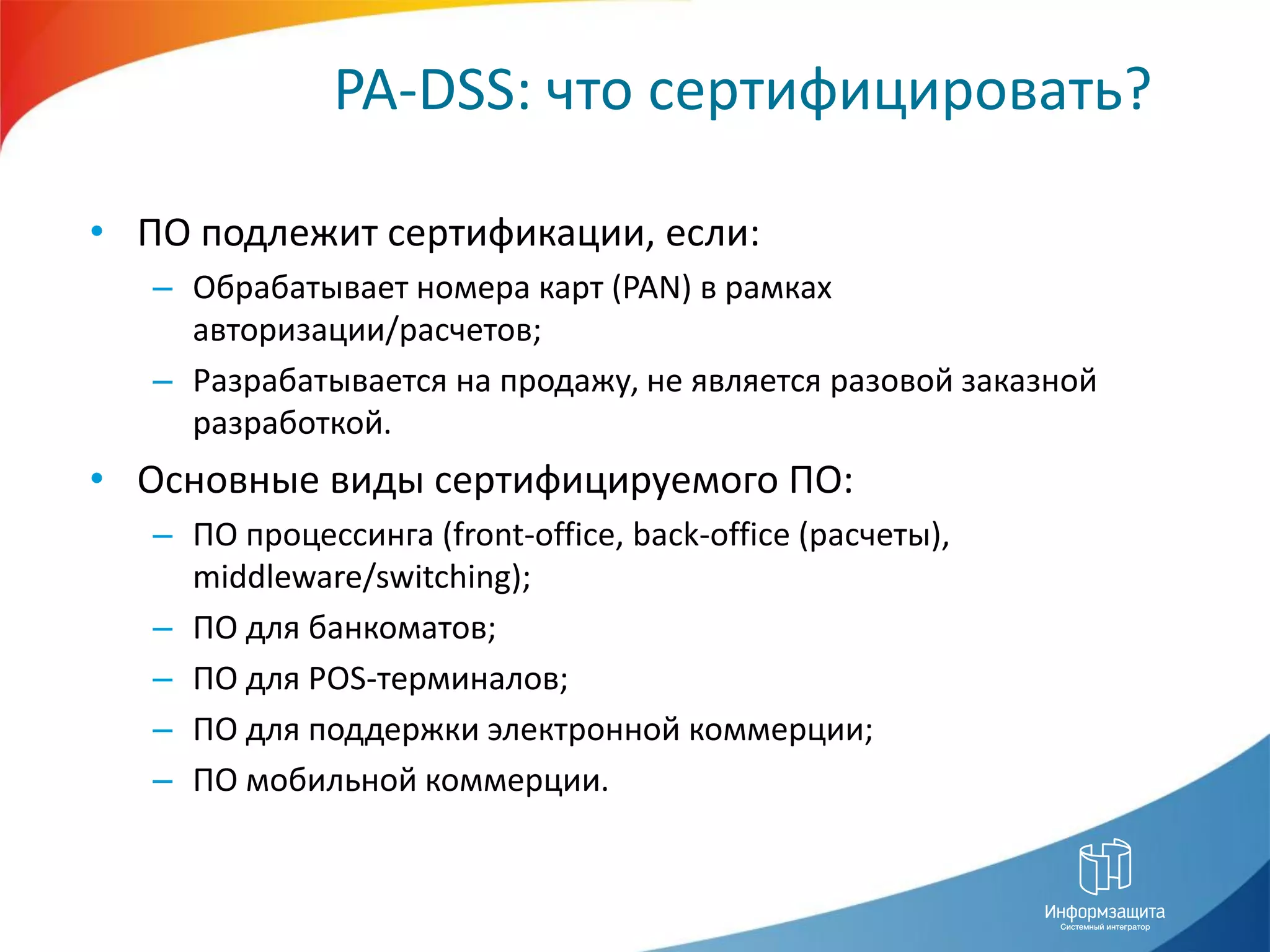PA-DSS: что сертифицировать?

• ПО подлежит сертификации, если:
   – Обрабатывает номера карт (PAN) в рамках
     авторизации/расчетов;
   – Разрабатывается на продажу, не является разовой заказной
     разработкой.
• Основные виды сертифицируемого ПО:
   – ПО процессинга (front-office, back-office (расчеты),
     middleware/switching);
   – ПО для банкоматов;
   – ПО для POS-терминалов;
   – ПО для поддержки электронной коммерции;
   – ПО мобильной коммерции.
 