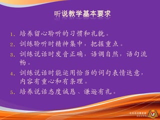 1.   培养留心聆听的习惯和礼貌。
2.   训练聆听时精神集中，把握重点。
3.   训练说话时収音正确，语调自然，语句流
     畅。
4.   训练说话时能运用恰当的词句表情达意，
     内容有重心和有条理。
5.   培养说话态度诚恳、谦逊有礼。

                    马来西亚教育部
                      课程収展司
 
