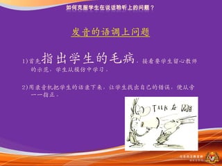 収音的语调上问题

   指出学生的毛病，接看要学生留心教师
1)首先
  的示范，学生从模仿中学习。

2)用录音机把学生的话录下来，让学生找出自己的错误，便从旁
  一一指正。




                          马来西亚教育部
                            课程収展司
 