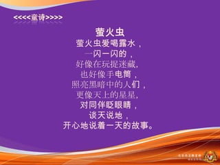 萤火虫
  萤火虫爱喝露水，
   一闪一闪的，
 好像在玩捉迷藏，
  也好像手电筒，
 照亮黑暗中的人们，
 更像天上的星星，
  对同伴眨眼睛，
   谈天说地，
开心地说着一天的故事。


              马来西亚教育部
                课程収展司
 