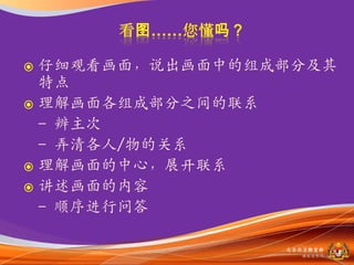  仔细观看画面，说出画面中的组成部分及其
  特点
 理解画面各组成部分之间的联系
  - 辨主次
  - 弄清各人/物的关系
 理解画面的中心，展开联系
 讲述画面的内容
  - 顺序进行问答

                 马来西亚教育部
                   课程収展司
 