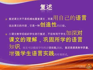    复述课文并不是机械地重复课文，而是用自己的语言
    说出课文的内容，它是一种创造性的活动。


   在课文教学后组织学生进行复述，不但有利于学生加深对

    课文的理解，巩固所学的语言
    知识，而且可以提高学生的言语技能,因此，复述是提高教学质量、
    增强学生语言实践的有效形式。
                 http://www.xedu.net/news/view/200511/7876.html
                                                马来西亚教育部
                                                   课程収展司
 