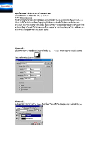 เทคนิคการทํา Effects แนวลําแสงกระจาย
เมื่อ วันพฤหัสบดี 01 พฤษภาคม 2003 @ 10:02:53
หัวขอ: Photoshop Group
ซึ่งเปนการนํามาประยุกตระหวางอุปกณกับการใช Filter และการใหระดับแสงใน Layer
ซึ่งจะทําใหได Effects ที่สมจริงดูสวาง มีมิติ เหมาะสําหรับใชทําฉากหลังประกอบ
ตัวอักษร จะทําใหตัวอักษรเดนยิ่งขึ้น ขั้นตอนการทําไมมีอะไรซับซอนมากนักเปนการใช
อุปกรณพื้นฐานโดยทั่วไป งายตอการศึกษาและสามารถนํามาประยุกตใชงานไดเลย เอา
หละเราลองมาดูวิธีการทํากันเลยนะ ขอรับ




ขั้นตอนที1.
          ่
เริ่มจากการสรางไฟลขึ้นมาโดยมาที่คําสั่ง file ---> New กําหนดขนาดตามที่ตองการ
                                                                         


โดยใหพื้นหลังเปนสีดํา




ขั้นตอนที2.
          ่
หลังจากนั้นใหทําการสราง Layer ใหมขึ้นมาโดยคลิกไอคอนรูปกระดาษตรงที่ Layer
 