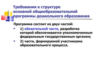 Требования к структуре  основной общеобразовательной программы дошкольного образования Программа состоит из двух частей:  1)  обязательной части,  разработка которой обеспечивается уполномоченным федеральным государственным органом;  2) части, формируемой участниками образовательного процесса. 