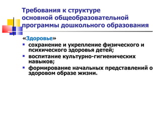 Требования к структуре  основной общеобразовательной программы дошкольного образования « Здоровье » сохранение и укрепление физического и психического здоровья детей; воспитание культурно-гигиенических навыков; формирование начальных представлений о здоровом образе жизни. 
