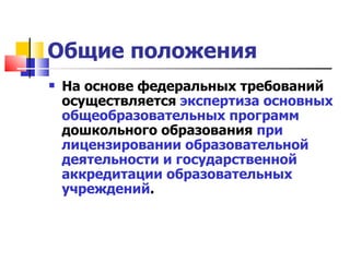 Общие положения На основе федеральных требований осуществляется  экспертиза основных общеобразовательных программ  дошкольного образования  при лицензировании образовательной деятельности и государственной аккредитации образовательных учреждений . 