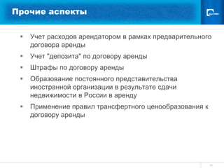Прочие аспекты


    Учет расходов арендатором в рамках предварительного
     договора аренды
    Учет "депозита" по договору аренды
    Штрафы по договору аренды
    Образование постоянного представительства
     иностранной организации в результате сдачи
     недвижимости в России в аренду
    Применение правил трансфертного ценообразования к
     договору аренды




                                                         10
 