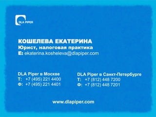 КОШЕЛЕВА ЕКАТЕРИНА
Юрист, налоговая практика
E: ekaterina.kosheleva@dlapiper.com



DLA Piper в Москве       DLA Piper в Санкт-Петербурге
Т: +7 (495) 221 4400     Т: +7 (812) 448 7200
Ф: +7 (495) 221 4401     Ф: +7 (812) 448 7201


                www.dlapiper.com
 