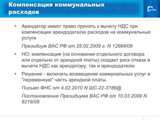 Компенсация коммунальных
расходов

    Арендатор имеет право принять к вычету НДС при
     компенсации арендодателю расходов на коммунальные
     услуги
     Президиум ВАС РФ от 25.02.2009 г. N 12664/08
    НО: компенсация (на основании отдельного договора
     или отдельно от арендной платы) создает риск отказа в
     вычете НДС как арендатору, так и арендодателю
    Решение - включать возмещение коммунальных услуг в
     "переменную" часть арендной платы.
     Письмо ФНС от 4.02.2010 N ШС-22-3?86@
     Постановление Президиума ВАС РФ от 10.03.2009 N
     6219/08


                                                         3
 