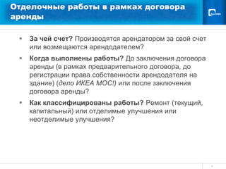 Отделочные работы в рамках договора
аренды

    За чей счет? Производятся арендатором за свой счет
     или возмещаются арендодателем?
    Когда выполнены работы? До заключения договора
     аренды (в рамках предварительного договора, до
     регистрации права собственности арендодателя на
     здание) (дело ИКЕА МОС!) или после заключения
     договора аренды?
    Как классифицированы работы? Ремонт (текущий,
     капитальный) или отделимые улучшения или
     неотделимые улучшения?




                                                          4
 