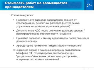 Стоимость работ не возмещается
арендодателем

  Ключевые риски:
    Порядок учета расходов арендатором зависит от
     классификации ремонтных расходов (неотделимые
     улучшения, отделимые улучшения, ремонт)
    Доначисление НДС после окончания договора аренды /
     регистрации права собственности на здание
    Принятие расходов к вычету арендатором после окончания
     договора аренды
    Арендатор не применяет "амортизационную премию"
   => снижение рисков с помощью адресных разъяснений
      Минфина РФ, формулировок договора аренды,
      "разделения" налоговых рисков между сторонами,
      получения экспертных заключений


                                                          6
 