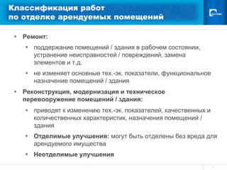 Классификация работ
по отделке арендуемых помещений

  Ремонт:
     поддержание помещений / здания в рабочем состоянии,
      устранение неисправностей / повреждений, замена
      элементов и т.д.
     не изменяет основные тех.-эк. показатели, функциональное
      назначение помещений / здания
  Реконструкция, модернизация и техническое
   перевооружение помещений / здания:
     приводят к изменению тех.-эк. показателей, качественных и
      количественных характеристик, назначения помещений /
      здания
     Отделимые улучшения: могут быть отделены без вреда для
      арендуемого имущества
     Неотделимые улучшения
                                                                  7
 