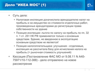 Дело "ИКЕА МОС" (1)


    Суть дела:
      Налоговая инспекция доначислила арендодателю налог на
       прибыль и на имущество со стоимости отделочных работ,
       произведенных арендаторами до регистрации права
       собственности на здание
      Позиция инспекции: льгота по налогу на прибыль по пп. 32
       п. 1 ст. 251 НК РФ применяется только к основным
       средствам. Здание, не введенное в эксплуатацию
       основным средством не является!
      Позиция налогоплательщика: улучшения - отделимые,
       инспекция не рассчитала базу для исчисления налога на
       прибыль (= рыночная стоимость улучшений)
    Кассация (Постановление ФАС МО от 9.08.11 N А40-
     75971/10-112-388) - дело отправлено на новое
     рассмотрение
                                                              8
 