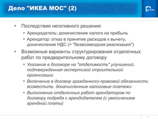 Дело "ИКЕА МОС" (2)


    Последствия негативного решения:
      Арендодатель: доначисление налога на прибыль
      Арендатор: отказ в принятие расходов к вычету,
       доначисление НДС (= "безвозмездная реализация")
    Возможные варианты структурирования отделочных
     работ по предварительному договору
      Указание в договоре на "отделимость" улучшений,
       подтвержденная экспертизой строительной
       организации
      Включение в договор гражданнско-правовой обязанности
       возместить доначисленные налоговые платежи
      Выполнение отделочных работ арендатором по
       договору подряда с арендодателем (с увеличением
       арендной платы)

                                                          9
 