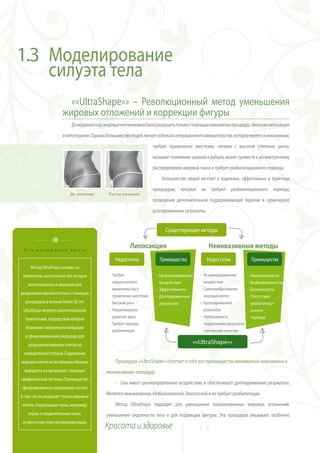 1.3 Моделирование
    силуэта тела
                          ««UltraShape»» – Революционный метод уменьшения
                        жировых отложений и коррекции фигуры
                             До недавних пор, жировые клетки можно было разрушить только с помощью инвазивных процедур, таких как липосакция

                        и липотерапия. Однако, большинство людей, желает избежать операционного вмешательства, которое является инвазивным,

                                                                        требует применения анестезии, связано с высокой степенью риска,

                                                                        вызывает появление шрамов и рубцов, может привести к ассиметричному

                                                                        распределению жировой ткани и требует реабилитационного периода.

                                                                            Большинство людей мечтает о надежных, эффективных и приятных

                                                                        процедурах, которые не требуют реабилитационного периода,
                            До лечения         После лечения
                                                                        проведения дополнительной поддерживающей терапии и гарантируют

                                                                        долговременные результаты.


                                                                              Существующие методы


 Это интересно знать
                                                           Липосакция                                Неинвазивные методы
                                                   Недостатки              Преимущества              Недостатки               Преимущества
     Метод UltraShape основан на
 технологии, аналогичной той, которая          ~ Требует                 ~ Целенаправленное     ~ Не целенаправленное       ~ Неинвазивность
   использовалась в медицине для
                                                 хирургического            воздействие            воздействие               ~ Безболезненность
                                                 вмешательства и         ~ Эффективность        ~ Самопреобразование        ~ Безопасность
разрушения камней в почках с помощью
                                                 применения анестезии    ~ Долговременные         жировых клеток            ~ Отсутствие
  ультразвука в течение более 20 лет.          ~ Высокий риск              результаты           ~ Кратковременные            реабилитаци-
 UltraShape является запатентованной           ~ Неравномерное                                    результаты                 онного
  технологией, посредством которой               удаление жира                                  ~ Необходимость              периода
                                               ~ Требует периода                                  поддерживать результаты
  возникают механически вибрации
                                                 реабилитации                                     повторными сеансами
  и сфокусированный ультразвук для
    разрушения жировых клеток на                                                              ««UltraShape»»
 определенной глубине. Содержание
жировых клеток естественным образом                Процедура ««UltraShape»» сочетает в себе все преимущества минимально инвазивных и
  выводится из организма с помощью            неинвазивных процедур.
лимфатической системы. Преимущество
                                                   ~ Она имеет целенаправленное воздействие и обеспечивает долговременные результаты.
сфокусированного ультразвука состоит
в том, что он разрушает только жировые
                                              Является неинвазивной, безболезненной, безопасной и не требует реабилитации.

клетки. Окружающие ткани, например,                Метод UltraShape подходит для уменьшения локализованных жировых отложений,
    нервы и соединительные ткани,             уменьшения окружности тела и для коррекции фигуры. Эта процедура оказывает особенно
остаются при этом неповрежденными.
                                              Красота и здоровье                                1 2
 