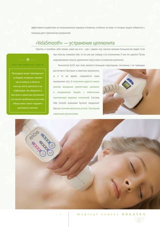 эффективное воздействие на локализованные жировые отложения, особенно на такие, от которых трудно избавиться с

                   помощью диет и физических упражнений.



                        «VelaSmooth» — устранение целлюлита
                        Принять и полюбить себя такими, какие мы есть – уже с давних пор сильное желание большинства людей. Если

                                        при этом мы поможем себе, то это уже шаг вперед к его исполнению. И как это сделать? Путем

                                        моделирования силуэта, укрепления тонуса кожи и устранения целлюлита.
 Это интересно знать                         Технология ELOS при этом является большим подспорьем, поскольку с ее помощью

                                        достигаются быстрые и заметные результаты,
Процедура может проводиться
                                        и, в то же время, сохраняется наша
  на бедрах, ягодицах, нижней
    части живота, в области             внутренняя суть. В получении радости жизни
  плеч до локтя, декольте и на          многим женщинам препятствует целлюлит
  подбородке. Вы убедитесь в
                                        и    непрерывная   борьба    с   избыточным
быстром и заметном улучшении
                                        накоплением жировых отложений. Система
состояния проблемных участков,
 а Ваша кожа станет гладкой и           Vela Smooth компании Syneron предлагает
     шелковисто-мягкой.                 Вам достижение реального успеха с быстрыми

                                        заметными результатами.




                                            1 3                m e d i c a l           c e n t e r         R O G A Š K A
 