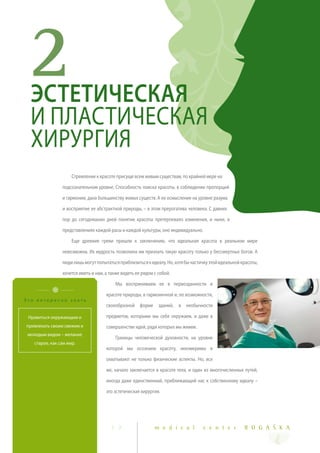 2ЭСТЕТИЧЕСКАЯ
  И ПЛАСТИЧЕСКАЯ
  ХИРУРГИЯ
                     Стремление к красоте присуще всем живым существам, по крайней мере на

                подсознательном уровне. Способность поиска красоты, в соблюдении пропорций

                и гармонии, дана большинству живых существ. А ее осмысление на уровне разума

                и восприятие ее абстрактной природы, – в этом прерогатива человека. С давних

                пор до сегодняшних дней понятие красоты претерпевало изменения, и ныне, в

                представлениях каждой расы и каждой культуры, оно индивидуально.

                     Еще древние греки пришли к заключению, что идеальная красота в реальном мире

                невозможна. Их мудрость позволила им признать такую красоту только у бессмертных богов. А

                люди лишь могут попытаться приблизиться к идеалу. Но, хотя бы частичку этой идеальной красоты,

                хочется иметь и нам, а также видеть ее рядом с собой.

                                          Мы воспринимаем ее в первозданности и

                                     красоте природы, в гармоничной и, по возможности,
Это интересно знать
                                     своеобразной форме зданий, в необычности

 Нравиться окружающим и              предметов, которыми мы себя окружаем, и даже в
привлекать своим свежим и            совершенстве идей, ради которых мы живем.
 молодым видом – желание
                                          Границы человеческой духовности, на уровне
   старое, как сам мир.
                                     которой мы осознаем красоту, неизмеримы и

                                     охватывают не только физические аспекты. Но, все

                                     же, начало заключается в красоте тела, и один из многочисленных путей,

                                     иногда даже единственный, приближающий нас к собственному идеалу –

                                     это эстетическая хирургия.




                                       1 7                   m e d i c a l         c e n t e r         R O G A Š K A
 